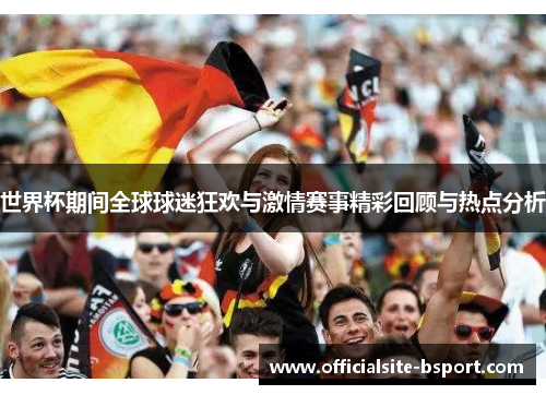 世界杯期间全球球迷狂欢与激情赛事精彩回顾与热点分析 世界杯期间全球球迷狂欢与激情赛事精彩回顾与热点分析