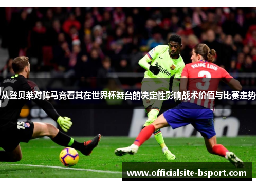从登贝莱对阵马竞看其在世界杯舞台的决定性影响战术价值与比赛走势 从登贝莱对阵马竞看其在世界杯舞台的决定性影响战术价值与比赛走势