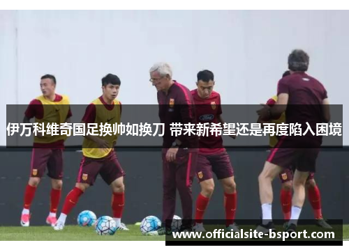 伊万科维奇国足换帅如换刀 带来新希望还是再度陷入困境