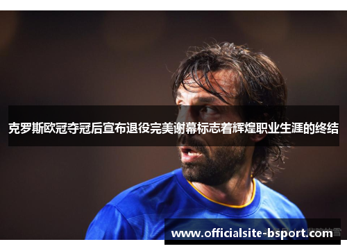 克罗斯欧冠夺冠后宣布退役完美谢幕标志着辉煌职业生涯的终结