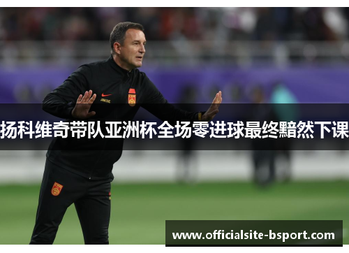扬科维奇带队亚洲杯全场零进球最终黯然下课 扬科维奇带队亚洲杯全场零进球最终黯然下课