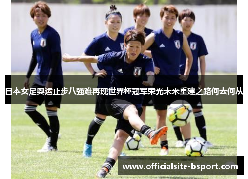 日本女足奥运止步八强难再现世界杯冠军荣光未来重建之路何去何从 日本女足奥运止步八强难再现世界杯冠军荣光未来重建之路何去何从