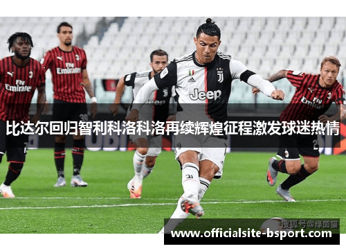 比达尔回归智利科洛科洛再续辉煌征程激发球迷热情