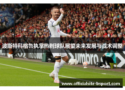 波斯特科格鲁执掌热刺球队展望未来发展与战术调整 波斯特科格鲁执掌热刺球队展望未来发展与战术调整