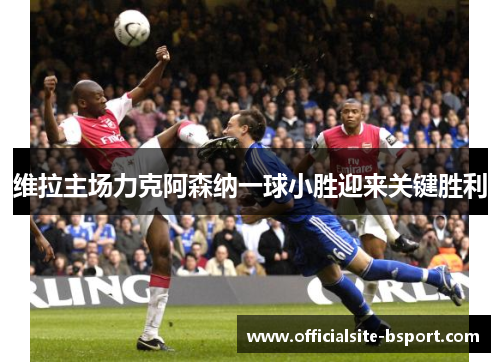 维拉主场力克阿森纳一球小胜迎来关键胜利 维拉主场力克阿森纳一球小胜迎来关键胜利