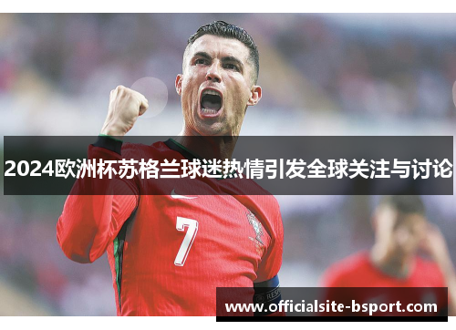 2024欧洲杯苏格兰球迷热情引发全球关注与讨论 2024欧洲杯苏格兰球迷热情引发全球关注与讨论