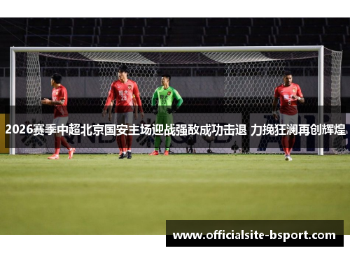 2026赛季中超北京国安主场迎战强敌成功击退 力挽狂澜再创辉煌 2026赛季中超北京国安主场迎战强敌成功击退 力挽狂澜再创辉煌