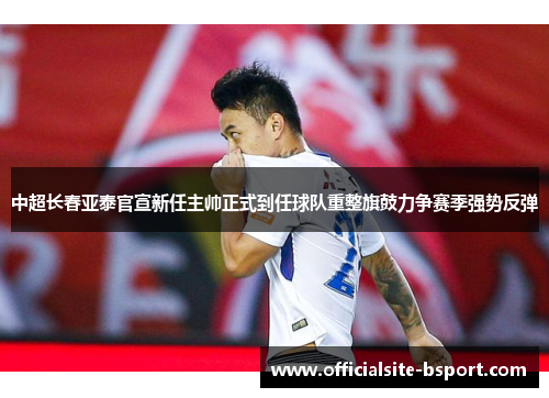 中超长春亚泰官宣新任主帅正式到任球队重整旗鼓力争赛季强势反弹 中超长春亚泰官宣新任主帅正式到任球队重整旗鼓力争赛季强势反弹