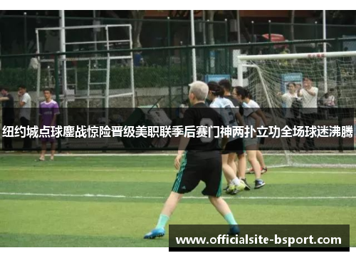 纽约城点球鏖战惊险晋级美职联季后赛门神两扑立功全场球迷沸腾