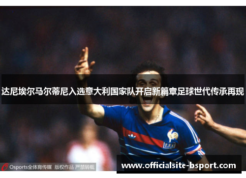 达尼埃尔马尔蒂尼入选意大利国家队开启新篇章足球世代传承再现