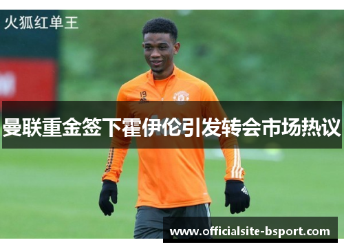 曼联重金签下霍伊伦引发转会市场热议 曼联重金签下霍伊伦引发转会市场热议