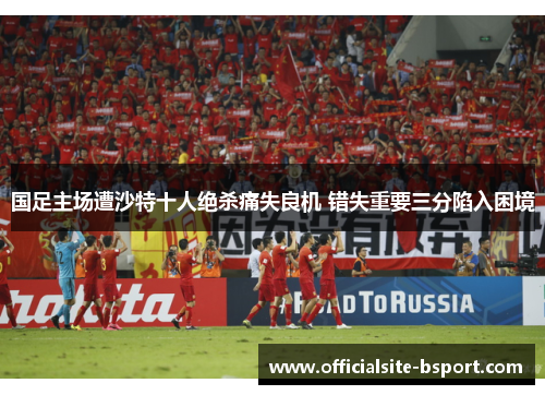 国足主场遭沙特十人绝杀痛失良机 错失重要三分陷入困境 国足主场遭沙特十人绝杀痛失良机 错失重要三分陷入困境