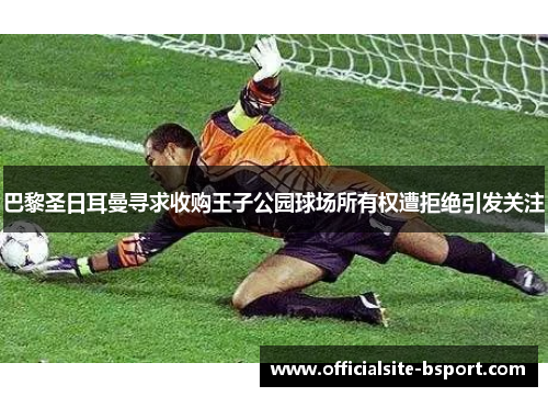 巴黎圣日耳曼寻求收购王子公园球场所有权遭拒绝引发关注