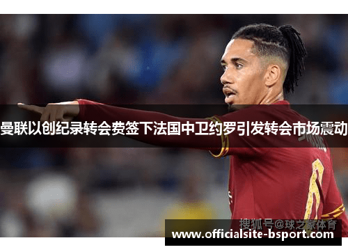曼联以创纪录转会费签下法国中卫约罗引发转会市场震动