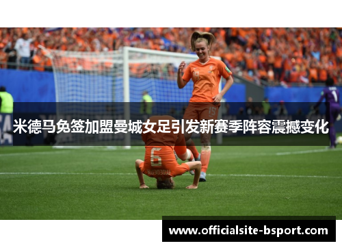 米德马免签加盟曼城女足引发新赛季阵容震撼变化 米德马免签加盟曼城女足引发新赛季阵容震撼变化